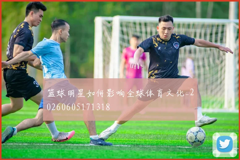 篮球明星如何影响全球体育文化_20260605171318