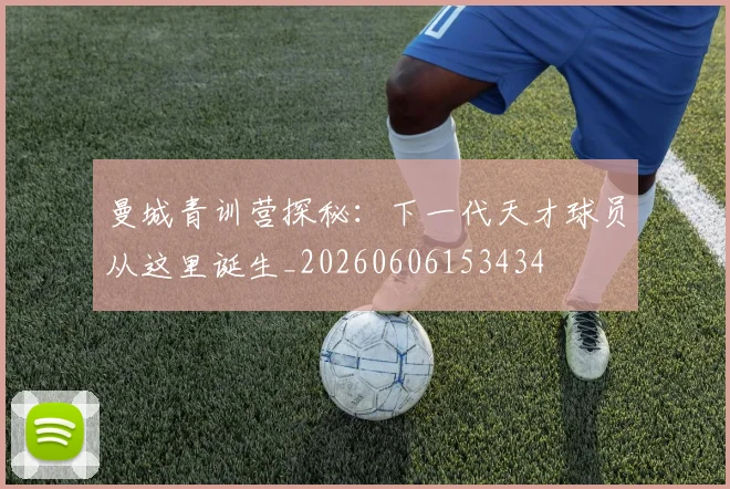 曼城青训营探秘：下一代天才球员从这里诞生_20260606153434