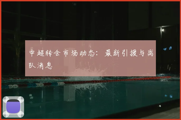 中超转会市场动态：最新引援与离队消息