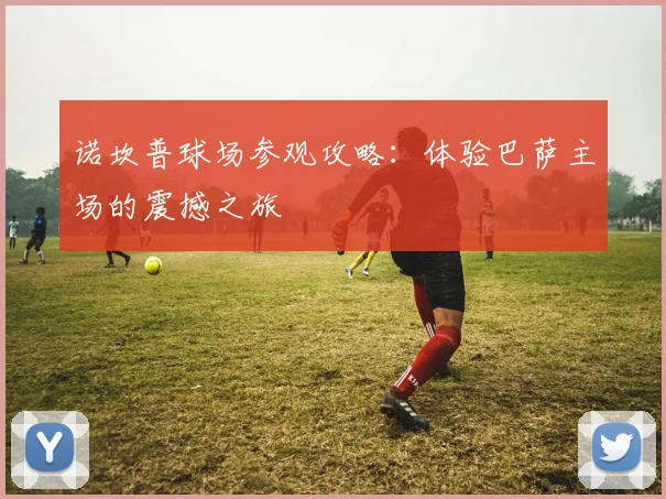 诺坎普球场参观攻略：体验巴萨主场的震撼之旅