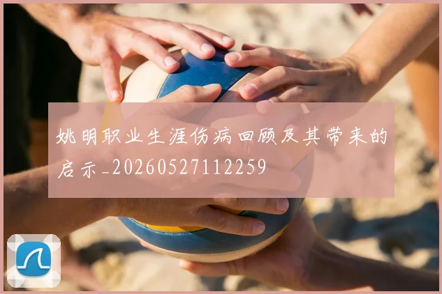 姚明职业生涯伤病回顾及其带来的启示_20260527112259