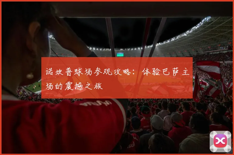诺坎普球场参观攻略：体验巴萨主场的震撼之旅