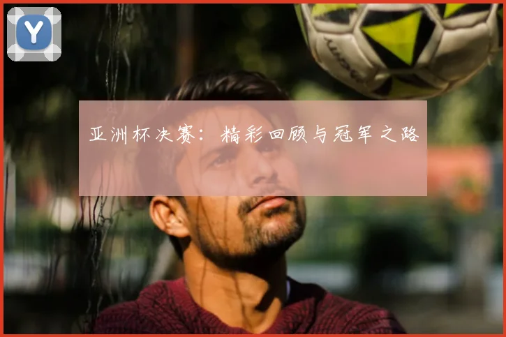 亚洲杯决赛：精彩回顾与冠军之路