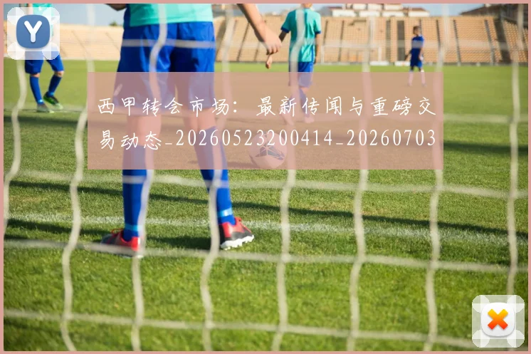 西甲转会市场：最新传闻与重磅交易动态_20260523200414_20260703181936