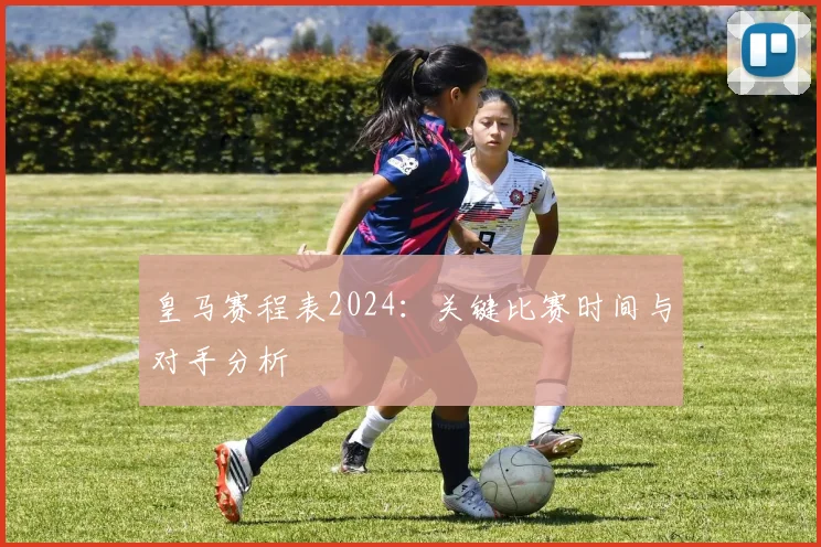 皇马赛程表2024：关键比赛时间与对手分析